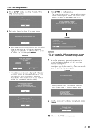 Page 32  
On=ScreenDisplayMenu 
5 PressENTERtostartcheckingthedatainthe 
USBmemorydevice. PressENTERtostartupdating. 
Thescreenbecomesdarkforawhileuntiltheupdate 
screencanbedisplayed.Pleasewaitfortheupdate 
screentoappear.DonotunplugtheACcord. 
6Duringthedatachecking,Checkingblinks. 
Thecurrentversionofthe%/softwareandtheversion 
oftheupdatefileontheUSBmemorydeviceare 
displayed.ToupdatetheTVsoftwarewiththeupdate 
file,selectYes,andthenpressENTER. 
Example 
IftheUSBmemorydeviceisnotproperlyinstalledor...