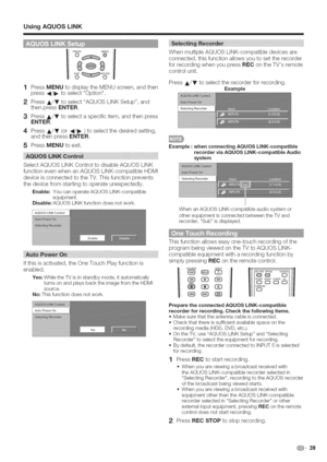 Page 40  
UsingAQUOSLiNK 
iFREEZEMENU  :oo 
1PressMENUtodisplaytheMENUscreen,andthen 
press4/!_toselectOption. 
2PressA/TtoselectAQUOSLINKSetup,and 
thenpressENTER. 
3PressA/Ttoselectaspecificitem,andthenpress 
ENTER. 
4PressA/Y(or4t/!_)toselectthedesiredsetting, 
andthenpressENTER. 
5PressMENUtoexit. 
SelectAQUOSLINKControltodisableAQUOSLINK 
functionevenwhenanAQUOSLINK-compatibleHDMI 
deviceisconnectedtotheTV.Thisfunctionprevents 
thedevicefromstartingtooperateunexpectedly....