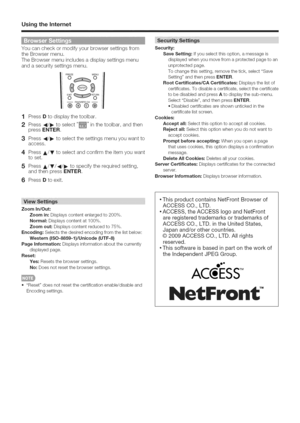 Page 53  
UsingtheIntemet 
Youcancheckormodifyyourbrowsersettingsfrom 
theBrowsermenu. 
TheBrowsermenuincludesadisplaysettingsmenu 
andasecuritysettingsmenu. 
@ 
--FAVORITECH-- 
®®@@ 
1 
2 
3 
4 
5 PressDtodisplaythetoolbar. 
Press4/_toselect_inthetoolbar,andthen 
pressENTER. 
Press4/_toselectthesettingsmenuyouwantto 
access. 
PressA/Vtoselectandconfirmtheitemyouwant 
toset. 
PressA/V/4/_tospecifytherequiredsetting, 
andthenpressENTER. 
6PressDtoexit. Security: 
SaveSetting:Ifyouselectthisoption,amessageis...