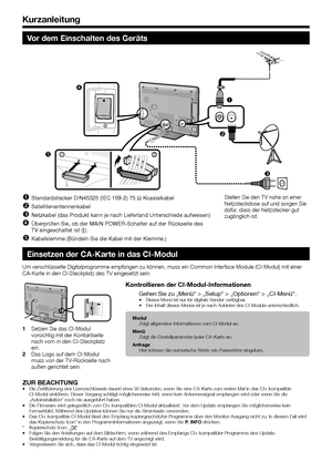 Page 12
0

Vor dem Einschalten des Geräts




21

Standardstecker DIN45325 (IEC 169-2) 75 q Koaxialkabel
Satellitenantennenkabel
Netzkabel (das Produkt kann je nach Lieferland Unterschiede aufweisen)
Überprüfen Sie, ob der MAIN POWER-Schalter auf der Rückseite de\
s TV eingeschaltet ist (;).
Kabelklemme (Bündeln Sie die Kabel mit der Klemme.)





Stellen Sie den TV nahe an einer Netzsteckdose auf und sorgen Sie dafür, dass der Netzstecker gut zugänglich ist.
Einsetzen der CA-Karte in das...