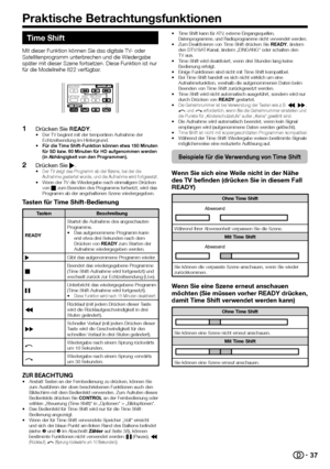 Page 39


Time Shift
Mit dieser Funktion können Sie das digitale TV- oder Satellitenprogramm unterbrechen und die Wiedergabe später mit dieser Szene fortsetzen. Diese Funktion ist nur für die Modellreihe 822 verfügbar.
Drücken Sie READY.Der TV beginnt mit der temporären Aufnahme der Echtzeitsendung im Hintergrund.Für die Time Shift-Funktion können etwa 150 Minuten für SD bzw. 60 Minuten für HD aufgenommen werden (in Abhängigkeit von den Programmen).
Drücken Sie I.Der TV zeigt das Programm ab der...