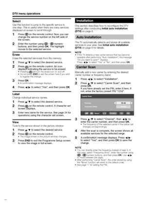 Page 28
 26
DTV menu operations
Installation
This section describes how to reconﬁ gure the DTV 
settings after conducting Initial auto installation 
(DTV)  on page 8.
Carrier Scan
Manually add a new carrier by entering the desired 
carrier number or frequency band.
Press  c/
d  to select “Installation”.
Press  a/
b  to select “Carrier Scan”, and then 
press  OK.
  If you have already set the PIN, enter it here. If  not, enter the factory preset PIN “1234”.
1
2
Auto Installation
The TV automatically detects and...