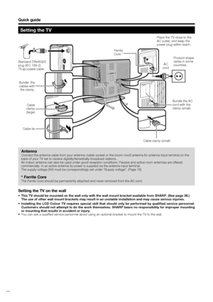 Page 6
 4
Bundle the AC 
cord with the 
clamp (small).
Quick guide
Setting the TV
Standard DIN45325 
plug (IEC 169-2)
75 q coaxial cable
Antenna
Connect the antenna cable from your antenna-/cable socket or the (room-\
/roof) antenna for antenna input terminal on the 
back of your TV set to receive digitally/terrestrially broadcast station\
s.
An indoor antenna can also be used under good reception conditions. Pass\
ive and active room antennas are offered 
commercially. In an active antenna its power is...