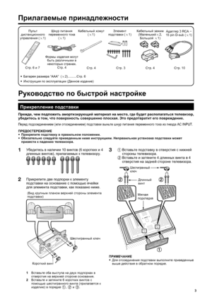 Page 5
3
1 Вставьте
 подставку  в  отверстия  с  нижней  
стороны  телевизора .
  2 Вставьте
 и  затяните  4 длинных  винта  в  4 
отверстия  на  задней  стороне  телевизора .3
Прилагаемые  принадлежности
 
Руководство  по  быстрой  настройке
Пульт  
дистанционного  
управления  (
g 1) Шнур
 питания  
переменного  тока   
( g 1)
Стр . 6 и 7 Формы
 изделия  могут  
быть  различными  в  
некоторых  странах .
Стр . 4
•  Батарея  размера  “AAA”  (
g2)..........
Стр. 6 Кабельный
 зажим  
( Маленький
g2, 
Большой...