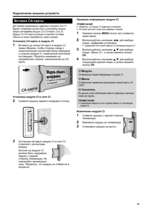 Page 21
Вставка CA-карты
Для приема  кодированных  цифровых  станций  в  слот  CI 
Вашего  телевизора  должны  быть  установлены  модуль  
общего  интерфейса  (модуль  CI) и CA- карта . (Стр . 8)
Модуль  CI и CA- карта  не  входят  в  комплект  поставки . 
Обычно  их  можно  приобрести  у  своего  дилера .
Установка  CA-карты  в  модуль  CI
Вставьте  до  конца  CA-карту  в  модуль  CI 
таким  образом , чтобы  сторона  схемы  с  
позолоченными
  контактами  была  обращена  
к  стороне  модуля  CI, помеченной...