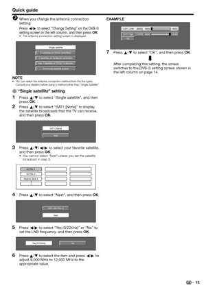 Page 17
Quick guide
When you change the antenna connection 
setting:
Press c/d  to select “Change Setting” on the DVB-S 
setting screen in the left column, and then press  OK.
The antenna connection setting screen is displayed.
Single satellite
2 satellites on 22kHz switchbox
2 satellites on toneburst switchbox
Max. 4 satellites on DiSEqC multiswitch
Communal satellite system
NOTEYou can select the antenna connection method from the five types. 
Consult your dealers before using a method other than “Single...