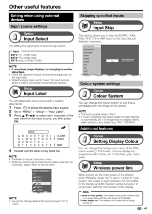 Page 43
Other useful features
Input Select
Option
For setting the signal type of external equipment.
NOTE
If no (colour) image displays, try changing to another 
signal type.
Check the operation manual of the external equipment for 
the signal type.
When the signal type is set to “Auto”, the input terminal 
where a cable is connected is automatically selected.
•
•
•
Input Label
Setup
You can label each input source with a custom 
description.
Press  b to select the desired input source.
Go to “MENU” > “Setup” >...