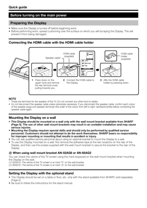 Page 10
Quick guide
Before turning on the main power
Preparing the Display
Make sure the Display is turned off before beginning work.
Before performing work, spread cushioning over the surface on which you will be laying the Display. This will 
prevent it from being damaged.
Connecting the HDMI cable with the HDMI cable holder
•
•
HDMI cable (supplied) HDMI cable 
holder 
(supplied)
Press down on the 
upper hook and remove 
the rear terminal cover, 
pulling towards you.
1
Connect the HDMI cable to 
the...