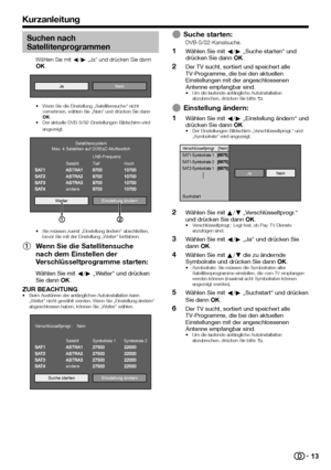 Page 15


Suchen nach 
Satellitenprogrammen
Wählen Sie mit c/d „Ja“ und drücken Sie dann ;.
JaNein
Wenn Sie die Einstellung „Satellitensuche“ nicht vornehmen, wählen Sie „Nein“ und drücken Sie dann ;.Der aktuelle DVB-S/S2-Einstellungen-Bildschirm wird angezeigt.
Weiter
andere
SatellitLNB-FrequenzTiefHoch
SatellitensystemMax. 4 Satelliten auf DiSEqC-Multiswitch
Einstellung ändern
Sie müssen zuerst „Einstellung ändern“ abschließen, bevor Sie mit der Einstellung „Weiter“ fortfahren.
Wenn Sie die...