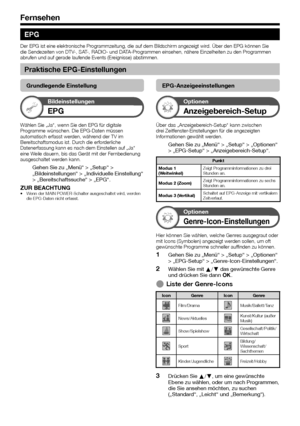 Page 20


Fernsehen
EPG
Der EPG ist eine elektronische Programmzeitung, die auf dem Bildschirm angezeigt wird. Über den EPG können Sie die Sendezeiten von DTV-, SAT-, RADIO- und DATA-Programmen einsehen, nähere Einzelheiten zu den Programmen abrufen und auf gerade laufende Events (Ereignisse) abstimmen.
Praktische EPG-Einstellungen
Grundlegende Einstellung
Bildeinstellungen
EPG
Wählen Sie „Ja“, wenn Sie den EPG für digitale Programme wünschen. Die EPG-Daten müssen automatisch erfasst werden, während...