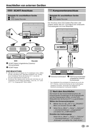 Page 25


SCART-Anschluss
Beispiele für anschließbare GeräteVCRDVD-Spieler/RecorderEE
VCRDecoder
SCART-Kabel (mitgeliefertes Zubehör)/Konverterkabel
SCART-Kabel


ZUR BEACHTUNGFalls der Decoder ein Signal vom TV empfangen muss, wählen Sie bitte unbedingt unter „Manuelle Einstellung“ des „Analog-Tuner-Einstellung“-Menüs die Buchse EXT 1, an die der Decoder angeschlossen ist (Seite 34).Sie können den Videorecorder mit Decoder nicht über ein voll verdrahtetes SCART-Kabel anschließen, wenn Sie „Y/C“...