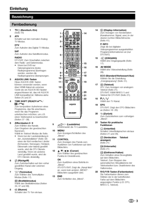 Page 5

Bezeichnung
Fernbedienung
>a (Bereitsch./Ein)(Seite 16)
ATVSchaltet auf den normalen Analog-TV-Modus.
DTVZum Aufrufen des Digital-TV-Modus.
SATZum Aufrufen des Satellitenmodus.
RADIODTV/SAT: Zum Umschalten zwischen dem Radio- und Datenmodus.Wenn bei DVB nur Datenprogramme (keine Radioprogramme) übertragen werden, werden die Radioprogramme übersprungen.
AQUOS LINK-TastenDiese AQUOS LINK-Tasten können verwendet werden, wenn über HDMI-Kabel ein externes Gerät wie ein AQUOS BD-Spieler angeschlossen...