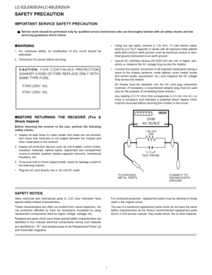 Page 2  
LC-52LE920UN/LC-60LE920UN 
SAFETYPRECAUTION 
IMPORTANTSERVICESAFETYPRECAUTION 
[]Serviceworkshouldbeperformedonlybyqualifiedservicetechnicianswhoarethoroughlyfamiliarwithallsafetychecksandthe 
servicingguidelineswhichfollow: 
==WARNING 
1.Forcontinuedsafety,nomodificationofanycircuitshouldbe 
attempted. 
2.DisconnectACpowerbeforeservicing. 
CAUTION:FORCONTINUEDPROTECTION 
AGAINSTARISKOFFIREREPLACEONLYWITH 
SAMETYPEFUSE, 
F7000(250V5A) 
F7001(250V5A)...