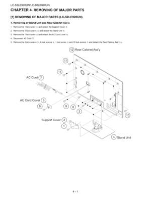 Page 12  
LC-52LE920UN/LC-60LE920UN 
CHAPTER4.REMOVINGOFMAJORPARTS 
[1]REMOVINGOFMAJORPARTS(LC-52LE920UN) 
1.RemovingofStandUnitandRearCabinetAssy. 
1.Removethe1lockscrew_anddetachtheSupportCover®. 
2.Removethe4lockscrews®anddetachtheStandUnit_. 
3.Removethe1lockscrew®anddetachtheACCordCoverCh. 
4.DisconnectACCord_. 
5.Removethe4lockscrews¢_,4lockscrews®,1lockscrew_0_and18lockscrews_anddetachtheRearCabinetAssy@. 
RearCabinetAssy 
ACCordCover(_ 
SupportCover 
StandUnit 
4-1  