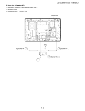 Page 13  
2.RemovingofSpeaker-L/R. 
1.Removethe2lockscrewsd_anddetachtheStandCover_. 
2.DisconnectSPwire. 
3.DetachtheSpeaker-L®,Speaker-R®. LC-52LE920UN/LC-60LE920UN 
MAiNUnit 
Speaker-R(_. [sP] 
I! 
© _)Speaker-L 
Cover 
4-2  