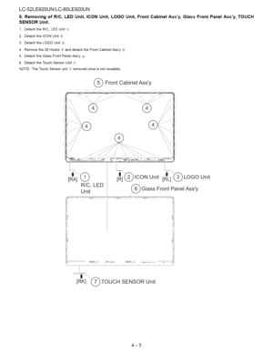 Page 16  
LC-52LE920UN/LC-60LE920UN 
5.RemovingofRIO,LEDUnit,ICONUnit,LOGOUnit,FrontCabinetAssy,GlassFrontPanelAssy,TOUCH 
SENSORUnit. 
1.DetachtheR/C,LEDUnit_). 
2.DetachtheICONUnit®. 
3.DetachtheLOGOUnit_). 
4.Removethe28Hooks_)anddetachtheFrontCabinetAssy(57 
5.DetachtheGlassFrontPanelAssy®). 
6.DetachtheTouchSensorUnit_7._. 
NOTE:TheTouchSensorunit(t)removedonceisnotreusable. 
i_\/ 
/ 
[RIAi_-_ICONUnit[Rt]_)LOGOUnit 
R/C,LED  UnitGlassFrontPanelAssy 
/...