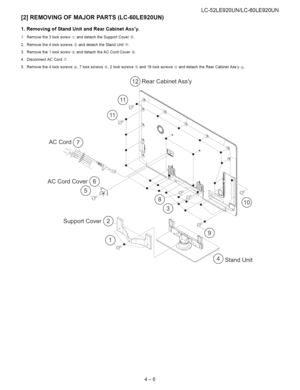 Page 17  
LC-52LE920UN/LC-60LE920UN 
[2]REMOVINGOFMAJORPARTS(LC-60LE920UN) 
1.RemovingofStandUnitandRearCabinetAssy. 
1.Removethe3lockscrew_anddetachtheSupportCover_2_. 
2.Removethe4lockscrews®anddetachtheStandUnit#_. 
3.Removethe1lockscrew®anddetachtheACCordCover®. 
4.DisconnectACCord®. 
5.Removethe4lockscrews¢_,7lockscrews®7,2lockscrews_and18lockscrews@anddetachtheRearCabinetAssy@. 
RearCabinetAssy 
\ 
\ 
@ 
ACCordCover__ 
SupportCover 
StandUnit 
4-6  