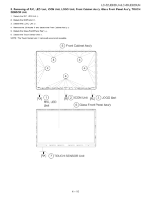 Page 21  
LC-52LE920UN/LC-60LE920UN 
5.RemovingofRIO,LEDUnit,ICONUnit,LOGOUnit,FrontCabinetAssy,GlassFrontPanelAssy,TOUCH 
SENSORUnit. 
1.DetachtheR/C,LEDUnit_. 
2.DetachtheICONUnit®. 
3.DetachtheLOGOUnit_}. 
4.Removethe28Hooks_banddetachtheFrontCabinetAssy@ 
5.DetachtheGlassFrontPanelAssy¢_. 
6.DetachtheTouchSensorUnit®. 
NOTE:TheTouchSensorunit_hremovedonceisnotreusable. 
(_FrontCabinetAssy 
[RIA](_)[tR]]cpICONUnit[RL]_LOGOUnit 
R/C,LED 
Unit_GlassFrontPanelAssy 
/...