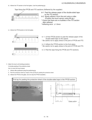 Page 25  
iii)AdheretheITOsectiontothefrontglass.(Usethepositioningjig.) LC-52LE920UN/LC-60LE920UN 
TapefixingtheFPCBandITOsections(Adheredbythesupplier) 
iii-1.Peelthereleasepaperofthedouble-sidedtape 
ontheITOsection. 
iii-2.Slowlyadhereitfromtheendusingaroller. 
(Positionthetouchsensorusingthejig.) 
*CheckthattherearenobubblesintheITOsection 
afteradhered. 
*Adheringerror:_+1.0mm 
iv)AdheretheFPCBsectiontothefrontglass. 
U 
ill:iiiii  
! iv-1.LifttheFPCBsectiontopeelthereleasepaperofthe...