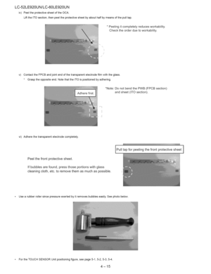 Page 26  
LC-52LE920UN/LC-60LE920UN 
iv)PeeltheprotectivesheetoftheOCA. 
LifttheITOsection,thenpeeltheprotectivesheetbyabouthalfbymeansofthepulltap. 
*Peelingitcompletelyreducesworkability. 
Checktheorderduetoworkability. 
v) ContacttheFPCBandjointendofthetransparentelectrodefilmwiththeglass. 
*Grasptheoppositeend.NotethattheITOispositionedbyadhering. 
*Note:DonotbendthePWB(FPCBsection) 
andsheet(ITOsection). 
vi)Adherethetransparentelectrodecompletely. 
Peelthefrontprotectivesheet....