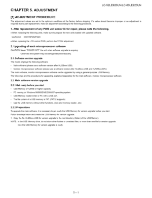 Page 27  
CHAPTER5.ADJUSTMENT LC-52LE920UN/LC-60LE920UN 
[1]ADJUSTMENTPROCEDURE 
Theadjustmentvaluesaresettotheoptimumconditionsatthefactorybeforeshipping.Ifavalueshouldbecomeimproperoranadjustmentis 
requiredduetopartreplacement,makeanadjustmentaccordingtothefollowingprocedure. 
1.AfterreplacementofanyPWBunitand/orICforrepair,pleasenotethefollowing. 
•Whenreplacingthefollowingunits,makesuretopreparethenewunitsloadedwithupdatedsoftware. 
MAINUnit:DKEYMF452FM20...