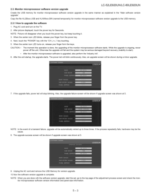 Page 29  
LC-52LE920UN/LC-60LE920UN 
2.3.Monitormicroprocessorsoftwareversionupgrade 
CreatetheUSBmemoryformonitormicroprocessorsoftwareversionupgradeinthesamemannerasexplainedintheMainsoftwareversion 
upgrade. 
CopythefileHLI2Bxxx.USBandHLNIMxxx.BIN(namedtemporarily)formonitormicroprocessorsoftwareversionupgradetotheUSBmemory. 
2.3.1Howtoupgradethesoftware 
1.PlugACcordandturnontheTV. 
2.Afterpicturedisplayed,touchthepowerkeyfor5seconds. 
NOTE:Picturewilldisappearwhenyoutouchthepowerkey,butkeeptouchingit....