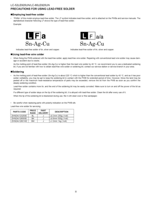 Page 4  
LC-52LE920UN/LC-60LE920UN 
PRECAUTIONSFORUSINGLEAD-FREESOLDER 
=Employinglead-freesolder 
PWBsofthismodelemployslead-freesolder.TheLFsymbolindicateslead-freesolder,andisattachedonthePWBsandservicemanuals.The 
alphabeticalcharacterfollowingLFshowsthetypeoflead-freesolder. 
Example: 
a a/a 
Sn-Ag-Cu 
Indicateslead-freesolderoftin,silverandcopper. Sn-Ag-Cu 
Indicateslead-freesolderoftin,silverandcopper. 
=Usinglead-freewiresolder...