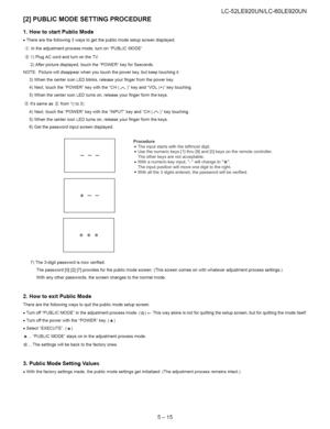 Page 41  
[2]PUBLICMODESETTINGPROCEDURE 
1.HowtostartPublicMode 
•Therearethefollowing3waystogetthepublicmodesetupscreendisplayed. 
Intheadjustmentprocessmode,turnonPUBLICMODE 
1)PlugACcordandturnontheTV. 
2)Afterpicturedisplayed,touchthePOWERkeyfor5seconds. 
NOTE:Picturewilldisappearwhenyoutouchthepowerkey,butkeeptouchingit. 
3)WhenthecentericonLEDblinks,releaseyourfingerfromthepowerkey. 
4)Next,touchthePOWERkeywiththeCH(/-_)keyandVOL(+)keytouching. 
5)WhenthecentericonLEDturnson,releaseyourfingerformthekeys....