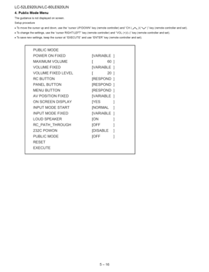 Page 42  
LC-52LE920UN/LC-60LE920UN 
4.PublicModeMenu 
Theguidanceisnotdisplayedonscreen. 
Setupprocedure 
•Tomovethecursorupanddown,usethecursorUP/DOWNkey(remotecontroller)andCH(_)/(V)key(remotecontrollerandset). 
•Tochangethesettings,usethecursorRIGHT/LEFTkey(remotecontroller)andVOL(+)/(-)key(remotecontrollerandset). 
•Tosavenewsettings,keepthecursoratEXECUTEanduseENTERkey(remotecontrollerandset). 
PUBLICMODE 
POWERONFIXED[VARIABLE 
MAXIMUMVOLUME[60 
VOLUMEFIXED[VARIABLE 
VOLUMEFIXEDLEVEL[20 
RCBUTTON[RESPOND...