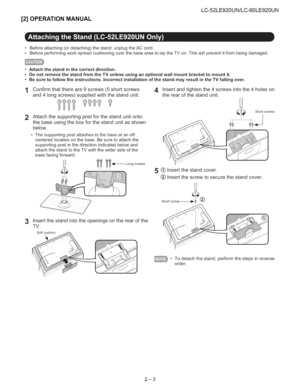 Page 9  
[2]OPERATIONMANUAL LC-52LE920UN/LC-60LE920UN 
°Beforeattaching(ordetaching)thestand,unplugtheACcord. 
•BeforeperformingworkspreadcushioningoverthebaseareatolaytheTVon.Thiswillpreventitfrombeingdamaged. 
•Attachthestandinthecorrectdirection. 
•DonotremovethestandfromtheTVunlessusinganoptionalwallmountbrackettomountit. 
•Besuretofollowtheinstructions.IncorrectinstallationofthestandmayresultintheTVfallingover. 
1Confirmthatthereare9screws(5shortscrews4 
and4longscrews)suppliedwiththestandunit. 
2...