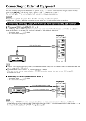 Page 16 14
Connecting to External Equipment
You can connect many types of external equipment to your TV. To view external source images, select the input 
source from INPUT on the remote control unit or on the TV. (See pages 13 and 21.)
For connecting the TV to external equipment, use commercially available cables.
CAUTION
 To protect equipment, always turn off the TV before connecting any external equipment.
 Please read the relevant operation manual (Blu-ray disc player, etc.) carefully before making...