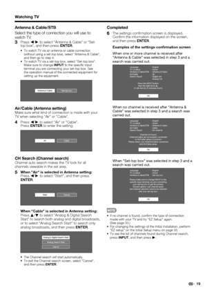 Page 21 19
Antenna & Cable/STB
Select the type of connection you will use to 
watch TV.
3 Press c/
d
 to select Antenna & Cable or Set-
top box, and then press ENTER.
To watch TV via an antenna or cable connection 
(without using a set-top box), select Antenna & Cable, 
and then go to step 4.
To watch TV via a set-top box, select Set-top box. 
Make sure to change INPUT to the speci c input 
terminal you are connecting your set-top box. See 
the operation manual of the connected equipment for 
setting up the...