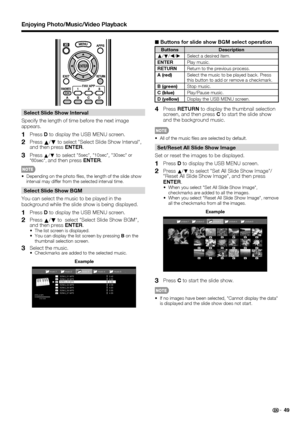 Page 51 49
Enjoying Photo/Music/Video Playback
Select Slide Show Interval
Specify the length of time before the next image 
appears.
1   Press D to display the USB MENU screen.
2   Press 
a/
b to select Select Slide Show Interval, 
and then press ENTER.
3 Press a/
b to select 5sec, 10sec, 30sec or 
60sec, and then press ENTER.
Depending on the photo  les, the length of the slide show 
interval may differ from the selected interval time.
Select Slide Show BGM
You can select the music to be played in the...