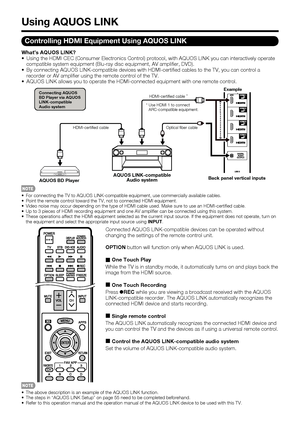 Page 56 54
Using AQUOS LINK
Controlling HDMI Equipment Using AQUOS LINK
What’s AQUOS LINK?
 Using the HDMI CEC (Consumer Electronics Control) protocol, with AQUOS LINK you can interactively operate 
compatible system equipment (Blu-ray disc equipment, AV ampli er, DVD).
 By connecting AQUOS LINK-compatible devices with HDMI-certi ed cables to the TV, you can control a 
recorder or AV ampli er using the remote control of the TV.
 AQUOS LINK allows you to operate the HDMI-connected equipment with one remote...