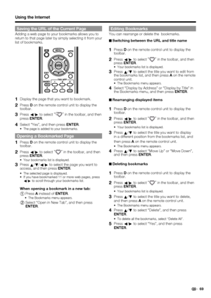 Page 71 69
Saving the URL of the Current Page
Adding a web page to your bookmarks allows you to 
return to that page later by simply selecting it from your 
list of bookmarks.
1 Display the page that you want to bookmark.
2 Press D on the remote control unit to display the 
toolbar.
3 Press 
c/
d to select “”
 in the toolbar, and then 
press ENTER.
4 Select “Yes”, and then press ENTER.
The page is added to your bookmarks.
Opening a Bookmarked Page
1 Press D on the remote control unit to display the 
toolbar.
2...