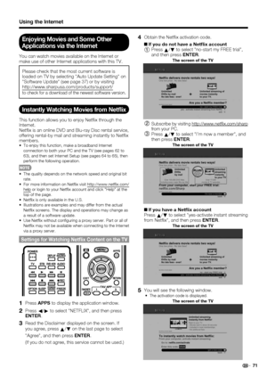 Page 73 71
Using the Internet
Enjoying Movies and Some Other 
Applications via the Internet
You can watch movies available on the Internet or 
make use of other Internet applications with this TV.
Please check that the most current software is 
loaded on TV by selecting Auto Update Setting on 
Software Update (see page 37) or by visiting 
http://www.sharpusa.com/products/support/ 
to check for a download of the newest software version.
Instantly Watching Movies from Netﬂ ix
This function allows you to enjoy Net...