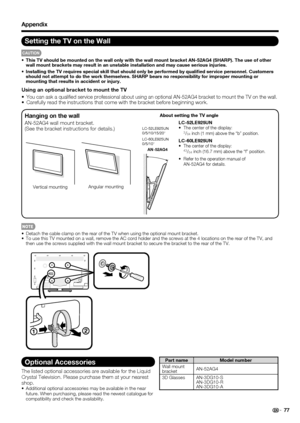 Page 79Optional Accessories
The listed optional accessories are available for the Liquid 
Crystal Television. Please purchase them at your nearest 
shop.
 Additional optional accessories may be available in the near 
future. When purchasing, please read the newest catalogue for 
compatibility and check the availability.
Part name Model number
Wall mount 
bracketAN-52AG4
3D Glasses AN-3DG10-S
AN-3DG10-R
AN-3DG10-A
 77
 Detach the cable clamp on the rear of the TV when using the optional mount bracket.
 To use...