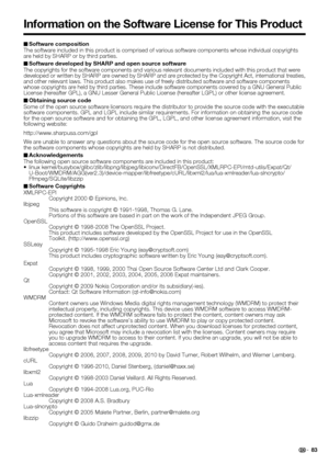 Page 85 83 Software composition
The software included in this product is comprised of various software components whose individual copyrights 
are held by SHARP or by third parties.
Software developed by SHARP and open source software
The copyrights for the software components and various relevant documents included with this product that were 
developed or written by SHARP are owned by SHARP and are protected by the Copyright Act, international treaties, 
and other relevant laws. This product also makes use of...