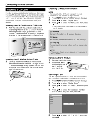 Page 28
Connecting external devices
Inserting a CA Card
In order to receive coded digital stations, a Common 
Interface Module (CI Module) and a CA Card must be 
inserted in the CI slot of the AVC System (See below).
The CI Module and the CA Card are not supplied 
accessories. They are usually available from your 
dealers.
Inserting the CA Card into the CI Module
With the side with the gold coloured contact 
chip facing the side of the CI Module marked 
with the provider’s logo, push the CA Card 
into the CI...