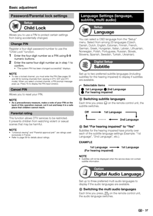 Page 39
Basic adjustment
Child Lock
Setup
Allows you to use a PIN to protect certain settings 
from being accidentally changed.
Change PIN
Register a four-digit password number to use the 
“Child Lock” function.Enter the four-digit number as a PIN using  0–9 
numeric buttons.
Enter the same four-digit number as in step 1 to 
confirm.
“The system PIN has been changed successfully” displays.
NOTETo view a locked channel, you must enter the PIN (See pages 35 
and 36 for locking channels from viewing in DTV, SAT...