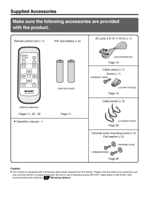 Page 13US12
Make sure the following accessories are provided
with the product.
Remote control unit (× 1)
INPUT
RETURNMENU
STANDBY/ON
ENLARGEWIDE
LCD MONITOR
ENTER
VOL
“AA” size battery (× 2)
Pages 11, 30 - 32 Page 11AC cord, 9 ft.10-
1/8″(3 m) (× 1)
Cable clamp (× 1)
Screw (× 1)
Cable binder (× 3) Page 19
Page 19
Page 29
Supplied Accessories
Terminal cover mounting screw (× 2)
Flat washer (× 2)
Caution:
»This monitor is equipped with a temporary stand when shipped from the factory. Please note this stand is...