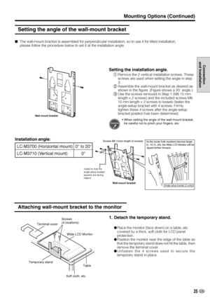 Page 2625 US
Connection
and Installation
The wall-mount bracket is assembled for perpendicular installation, so to use it for tilted installation,
please follow the procedure below to set it at the installation angle.
Setting the angle of the wall-mount bracket
Installation angle:
LC-M3700 (Horizontal mount) 0° to 20°
LC-M3710 (Vertical mount) 0°
Attaching wall-mount bracket to the monitor
Terminal cover
Wide LCD Monitor
Temporary stand
Table
Soft cloth, etc.
Screws
(4 locations)
Wall-mount bracket
Setting the...