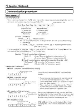 Page 39US38
Communication procedure
 Basic operation

When a command is sent from the PC to the monitor, the monitor operates according to the received
command, and sends a response message to the PC.
C1
Command field
(4 prescribed
alphanumerical
characters)Parameter field
(4 character string
comprised of:
0-9, +, –, space, ?)
Carriage return code
C2C3C4P1P2P3P4↵
O
Carriage return code
(0D
H, 0AH)
K↵
Example:VOLM0030
POWR
1   (“” indicates a space.)
* Be sure to input 4 characters for the parameter. Pad with...