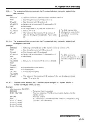 Page 4241 US
PC Operation
IDSL······The parameter of this command sets the ID number indicating the monitor subject to the
next command.
Example:
IDSL0002←The next command is for the monitor with ID number=2.
WAIT←Searching for monitor with ID number=2.
OK
002←Found monitor with ID number=2
VOLM0030←Set volume of monitor with ID number=2 to 30
WAIT←Processing
OK
002←OK response from monitor with ID number=2
VOLM0020←Set volume to 20
OK
001←The volume of the monitor with ID number=1
(the one directly connected...