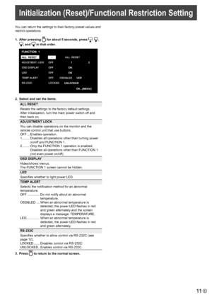 Page 11
11E
You can return the settings to their factory-preset values and 
restrict operations.
1.  After pressing 

	for 	 about 	 5 	 seconds, 	 press 	
,	
,	

,	 and 	
 in that order.

ALL  RESET
ADJUSTMENT  LOCK
OSD DISPLAY
LED
TEMP  ALERT
RS-232 C OFF
OFF
OFF
OFF
LOCKED
1
ON
ON
OSD&LED 2
LED
FUNCTION  1
OK...[MENU]
ALL 
 RESET
 UNLOCKED

2.   Select and set the items.

ALL RESET
Resets the settings to the factory default settings. 
After initialization, turn the main power switch off and 
then back on....