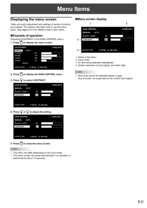 Page 5
5E
Menu Items

Displaying the menu screen
Video and audio adjustment and settings of various functions 
are enabled. This section describes how to use the menu 
items. See pages 6 to 8 for details of each menu items.
nExample of operation
(Adjusting CONTRAST in the GAIN CONTROL menu)
1.
  Press 

 to display the menu screen.

MANUAL
CLOCK
PHASE
H-POS
V-POS
                       
AUTO
RESET 127
50
149 27
1024x768

ADJUSTMENT ANALOG1
V:  60 Hz    H: 48.4 kHz

2.  Press  
 to display the GAIN CONTROL...