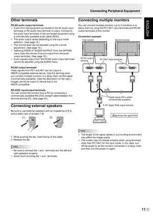 Page 13
ENGLISH
E
11
Connecting Peripheral Equipment
Other terminals
PC/AV audio output terminals •  Audio from the equipment connected to the AV audio input 
terminals or PC audio input terminal is output. Connect to 
the audio input terminals of the connected equipment using 
a commercially available audio cable (RCA).
•  The audio output varies depending on the input mode 
selection. (See page 15.)
•  The volume level can be adjusted using the volume 
adjustment. (See page 15.)
•  Selecting FIXED of “AUDIO...