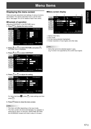 Page 19
ENGLISH
17E
Menu Items
Displaying the menu screen
Video and audio adjustment and settings of various functions 
are enabled. This section describes how to use the menu 
items. See pages 18 to 20 for details of each menu items.
Example of operation
(Adjusting CONTRAST in the PICTURE menu)
1.  Press MENU to display the menu screen.
1 0 2 4 x 7 6 8V: 60 Hz    H: 48.4 kHz
AUTO
CLOCK
PHASE
H-PO
SV -POS
RESET
SCREEN
PICTURE
AUDIO
SETUP
OPTION
ENLARGE
PIP/PbyP
1273115031
SCREEN PC2 ANALOG1/1
END
…[MENU]
2....