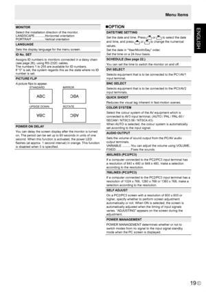 Page 21
ENGLISH
E
19

MONITOR
Select the installation direction of the monitor.
LANDSCAPE ............Horizontal orientation
PORTRAIT  ...............Vertical orientation
LANGUAGE
Sets the display language for the menu screen.
ID No. SET
Assigns ID numbers to monitors connected in a daisy chain (see page 26), using RS-232C cables.The numbers 1 to 255 are available for ID numbers.If “0” is set, the system regards this as the state where no ID number is set.
PICTURE FLIP
A picture ﬂips to appear.
STANDARDMIRROR...