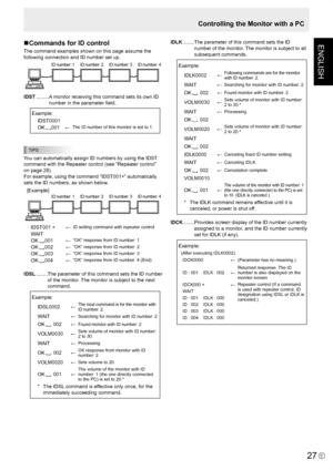 Page 29
ENGLISH
E
27

Controlling the Monitor with a PC
Commands for ID control
The command examples shown on this page assume the 
following connection and ID number set up.
ID number: 1ID number: 2 ID number: 3ID number: 4
IDST ......... A monitor receiving this command sets its own ID 
number in the parameter ﬁeld.
 Example:
IDST0001
OK 001←The ID number of this monitor is set to 1.
TIPS
You can automatically assign ID numbers by using the IDST 
command with the Repeater control (see “Repeater control” 
on...